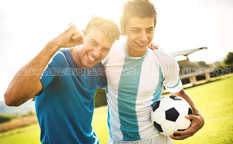 天辰登录连接百度教育探索足球运动服套装护肤品的最佳选择，打造完美肌肤与完美体能