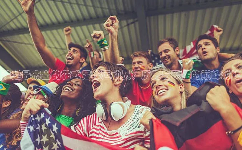 天辰平台代理注册开户小红书谁是最杰出的花式足球运动员？历史与现在的巅峰对比