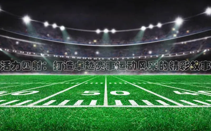 天辰注册官网登录入口百度众测活力四射：打造卓越赛事运动风采的精彩故事