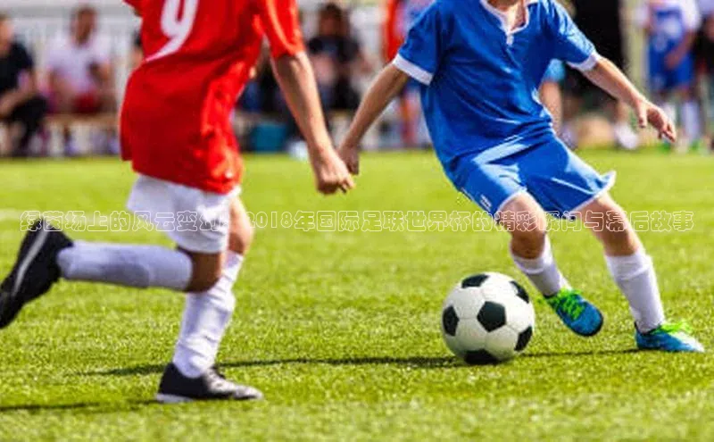 绿茵场上的风云变幻：2018年国际足联世界杯的精彩瞬间与幕后故事