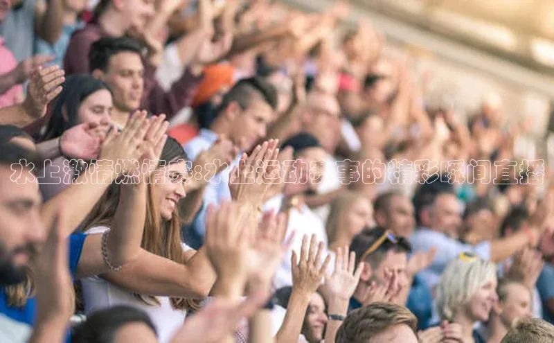 水上激情燃情赛:水上运动赛事的精彩瞬间直播