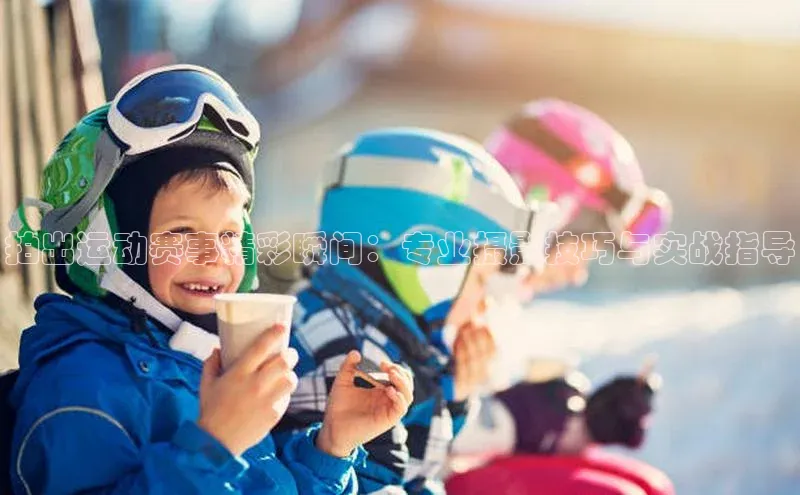 拍出运动赛事精彩瞬间：专业摄影技巧与实战指导