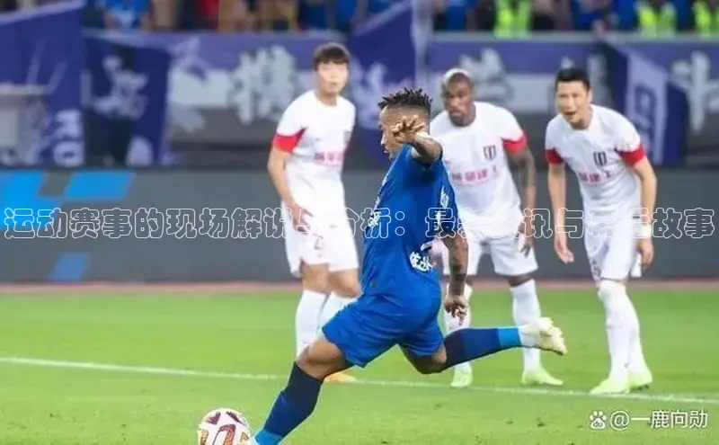 运动赛事的现场解说与分析：最新资讯与幕后故事