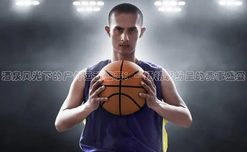 酒泉风光下的户外运动盛事：一场精彩纷呈的赛事盛宴